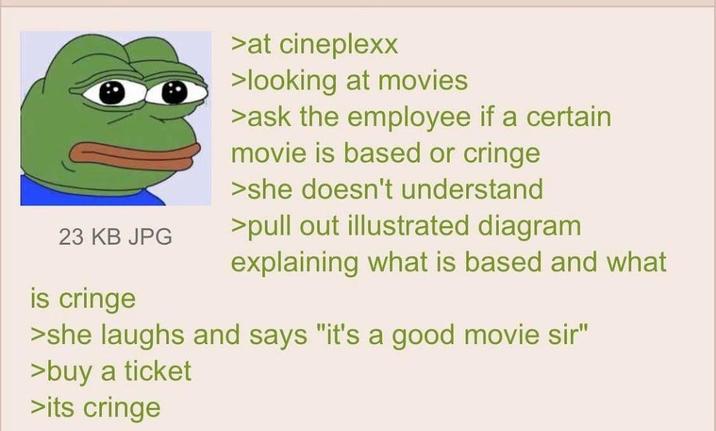 23 KB JPG is cringe >at cineplexx >looking at movies >ask the employee if a certain movie is based or cringe >she doesn't understand >pull out illustrated diagram explaining what is based and what >she laughs and says "it's a good movie sir" >buy a ticket >its cringe