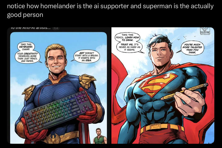 notice how homelander is the ai supporter and superman is the actually good person To the Anti-Al artists... 1/2 TAKE THIS KEYBOARD, CHAMP YOUR CREATIVITY DESERVES MORE THAN JUST PENCIL AND PAPER. ART DOESN'T START WITH A BRUSH. IT STARTS WITH AN IDEA. TAKE THIS PENCIL. LEARN HOW TO DRAW. TRUST ME. IT'S NEVER AS HARD AS IT SEEMS. YOU'RE MUCH MORE TALENTED THAN YOU THINK. PIZZA PIZZA 990