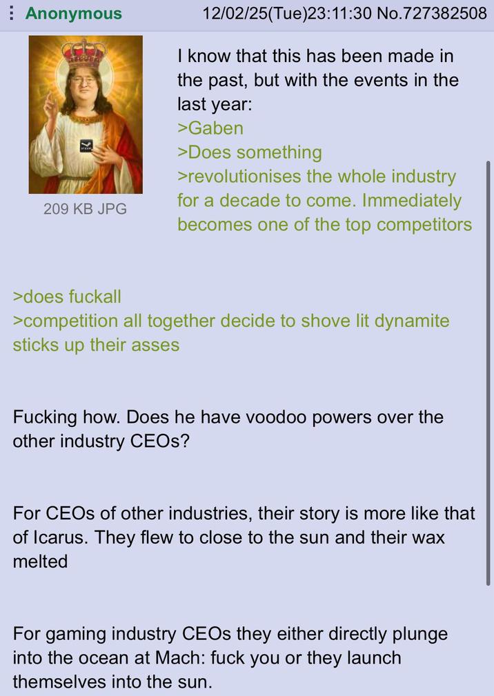 Anonymous 209 KB JPG 12/02/25(Tue)23:11:30 No.727382508 I know that this has been made in the past, but with the events in the last year: >Gaben >Does something >revolutionises the whole industry for a decade to come. Immediately becomes one of the top competitors >does fuckall >competition all together decide to shove lit dynamite sticks up their asses F------ how. Does he have voodoo powers over the other industry CEOs? For CEOs of other industries, their story is more like that of Icarus. They flew to close to the sun and their wax melted For gaming industry CEOs they either directly plunge into the ocean at Mach: f--- you or they launch themselves into the sun.