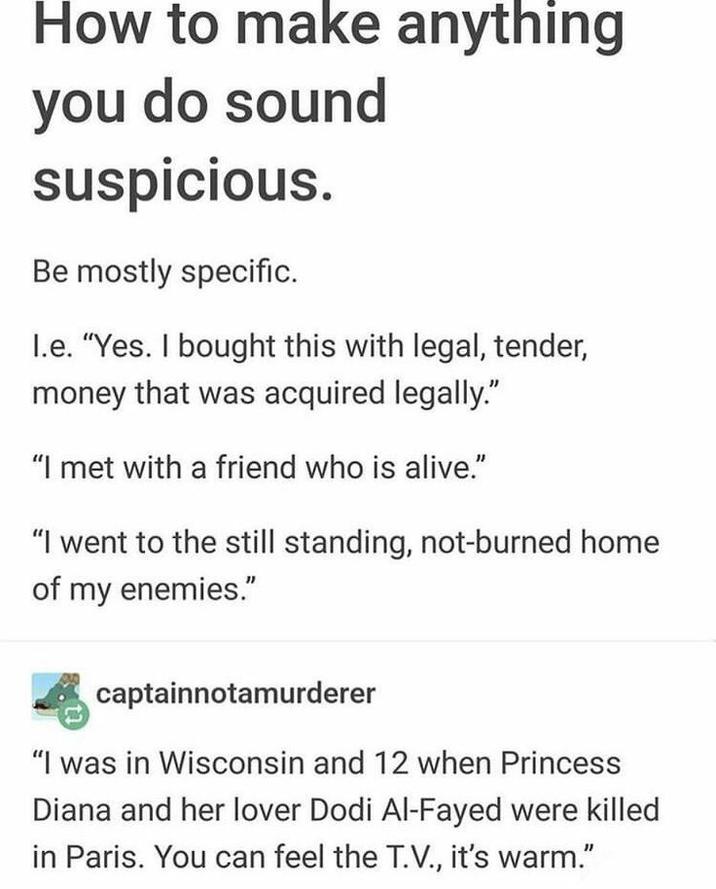 How to make anything you do sound suspicious. Be mostly specific. I.e. "Yes. I bought this with legal, tender, money that was acquired legally." "I met with a friend who is alive." "I went to the still standing, not-burned home of my enemies." captainnotamurderer "I was in Wisconsin and 12 when Princess Diana and her lover Dodi Al-Fayed were killed in Paris. You can feel the T.V., it's warm."