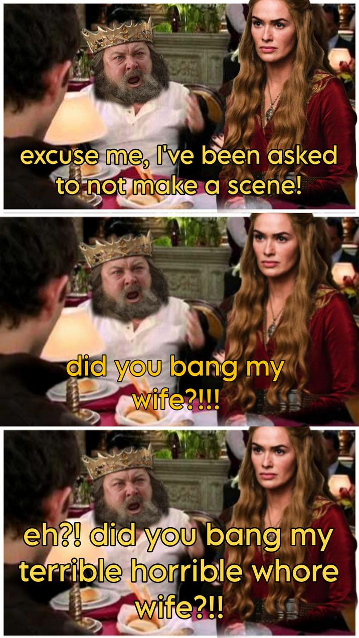 excuse me, I've been asked to not make a scene! did you bang my wife?!!! eh?! did you bang my terrible horrible w---- wife?!!