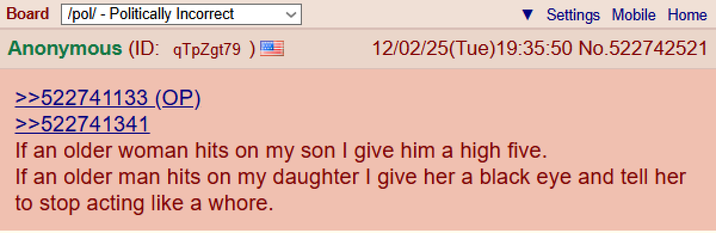 Board /pol/ - Politically Incorrect Anonymous (ID: qTpZgt79 ) >>522741133 (OP) >>522741341 Settings Mobile Home 12/02/25(Tue)19:35:50 No.522742521 If an older woman hits on my son I give him a high five. If an older man hits on my daughter I give her a black eye and tell her to stop acting like a w----.