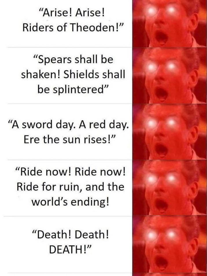 "Arise! Arise! Riders of Theoden!" "Spears shall be shaken! Shields shall be splintered" "A sword day. A red day. Ere the sun rises!" "Ride now! Ride now! Ride for ruin, and the world's ending! "Death! Death! DEATH!"