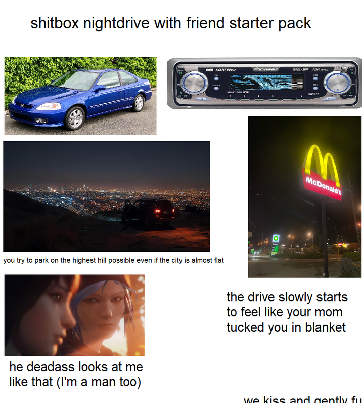 shitbox nightdrive with friend starter pack NOSTET BO EXUES you try to park on the highest hill possible even if the city is almost flat Pinnaar CARDS M McDonald's nale the drive slowly starts to feel like your mom tucked you in blanket he deadass looks at me like that (I'm a man too) we kiss and gently fu