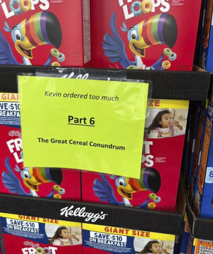 FLAVORS L FRUIT FLAVORS GIA VE $10 REAKFA Kelley FR Kevin ordered too much Part 6 The Great Cereal Conundrum ZE T S NATURAL FRUIT FLAVORS SWEETENED MIGRAIN ROSTEL RAKES 8 VITAMIN MINERA GIANT SIZE SAVE $10 ON BREAKFAST Kellogg's GROOT Kellogg's GIANT SIZE SAVE $10 ON BREAKFAST TIGER BUY A B SUPPOR SCHOO