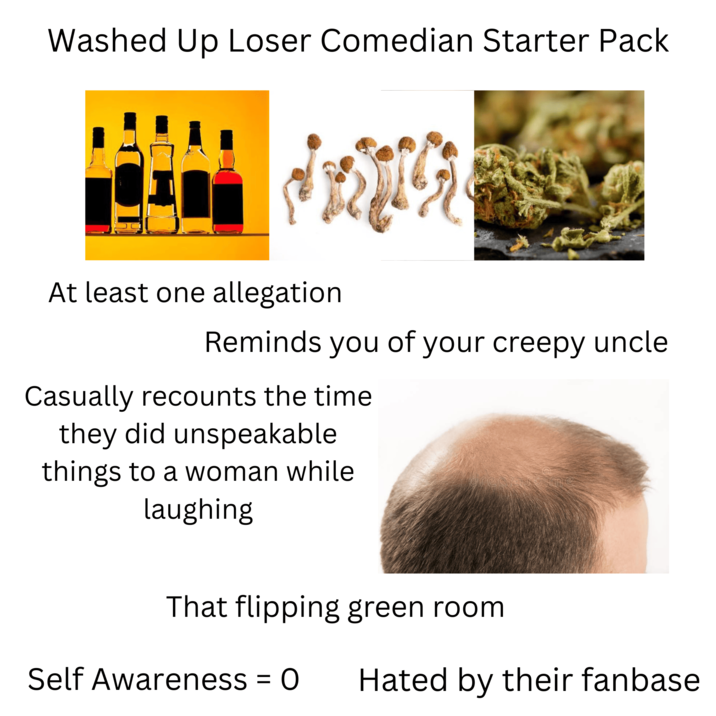 Washed Up Loser Comedian Starter Pack At least one allegation Reminds you of your creepy uncle Casually recounts the time they did unspeakable things to a woman while laughing That flipping green room Self Awareness = 0 Hated by their fanbase