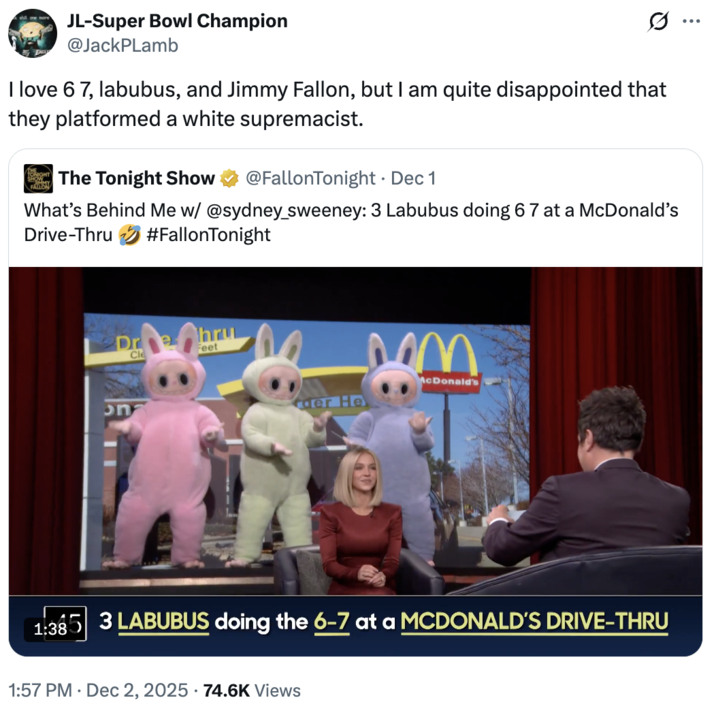 A "quote-tweet":https://knowyourmeme.com/memes/quote-retweets-qrts about the _The Tonight Show Starring_ "_Jimmy Fallon_":https://knowyourmeme.com/memes/people/jimmy-fallon segment with actress "Sydney Sweeney":https://knowyourmeme.com/memes/people/sydney-sweeney in which she had to guess that three "Labubu":https://knowyourmeme.com/memes/subcultures/labubu-toys toys doing the "67 Meme":https://knowyourmeme.com/memes/67-meme hand gesture at a "McDonald's":https://knowyourmeme.com/memes/subcultures/mcdonalds drive-thru were behind her.