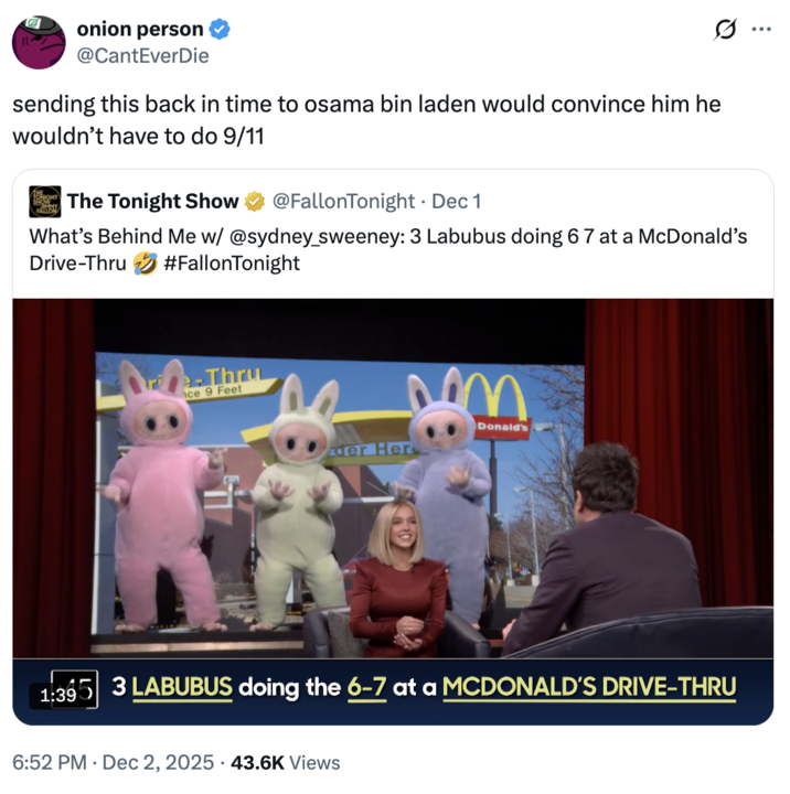 A "quote-tweet":https://knowyourmeme.com/memes/quote-retweets-qrts about the _The Tonight Show Starring_ "_Jimmy Fallon_":https://knowyourmeme.com/memes/people/jimmy-fallon segment with actress "Sydney Sweeney":https://knowyourmeme.com/memes/people/sydney-sweeney in which she had to guess that three "Labubu":https://knowyourmeme.com/memes/subcultures/labubu-toys toys doing the "67 Meme":https://knowyourmeme.com/memes/67-meme hand gesture at a "McDonald's":https://knowyourmeme.com/memes/subcultures/mcdonalds drive-thru were behind her.