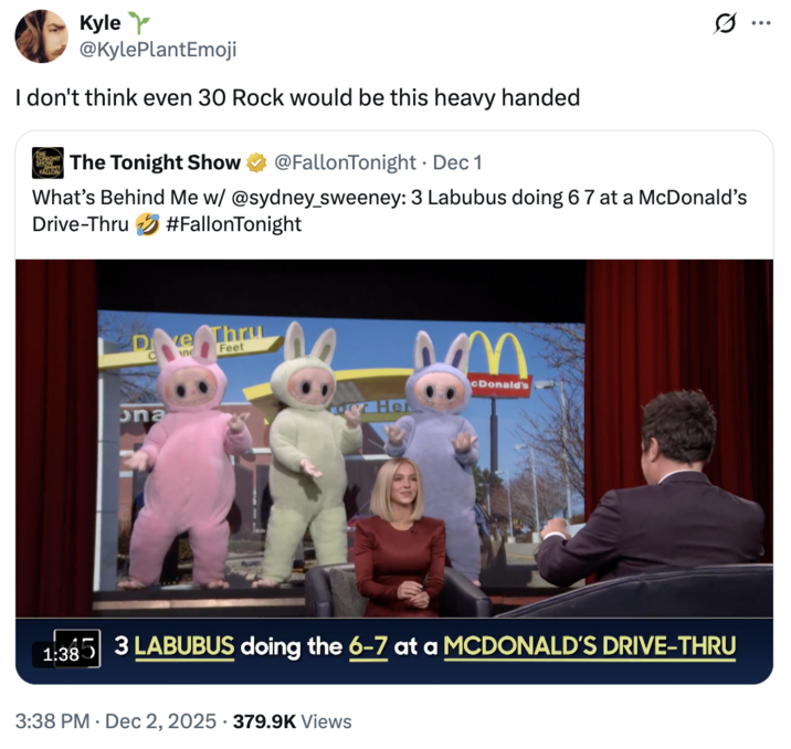 A "quote-tweet":https://knowyourmeme.com/memes/quote-retweets-qrts about the _The Tonight Show Starring_ "_Jimmy Fallon_":https://knowyourmeme.com/memes/people/jimmy-fallon segment with actress "Sydney Sweeney":https://knowyourmeme.com/memes/people/sydney-sweeney in which she had to guess that three "Labubu":https://knowyourmeme.com/memes/subcultures/labubu-toys toys doing the "67 Meme":https://knowyourmeme.com/memes/67-meme hand gesture at a "McDonald's":https://knowyourmeme.com/memes/subcultures/mcdonalds drive-thru were behind her.