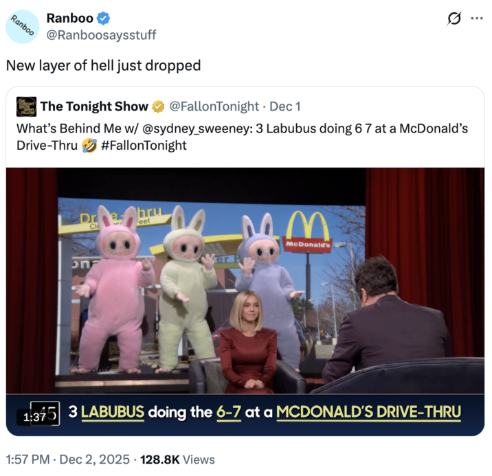A "quote-tweet":https://knowyourmeme.com/memes/quote-retweets-qrts about the _The Tonight Show Starring_ "_Jimmy Fallon_":https://knowyourmeme.com/memes/people/jimmy-fallon segment with actress "Sydney Sweeney":https://knowyourmeme.com/memes/people/sydney-sweeney in which she had to guess that three "Labubu":https://knowyourmeme.com/memes/subcultures/labubu-toys toys doing the "67 Meme":https://knowyourmeme.com/memes/67-meme hand gesture at a "McDonald's":https://knowyourmeme.com/memes/subcultures/mcdonalds drive-thru were behind her.