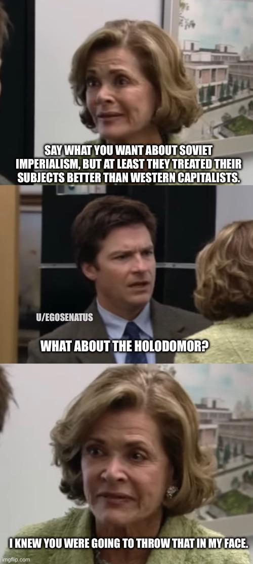 SAY WHAT YOU WANT ABOUT SOVIET IMPERIALISM, BUT AT LEAST THEY TREATED THEIR SUBJECTS BETTER THAN WESTERN CAPITALISTS. U/EGOSENATUS WHAT ABOUT THE HOLODOMOR? I KNEW YOU WERE GOING TO THROW THAT IN MY FACE. imgflip.com