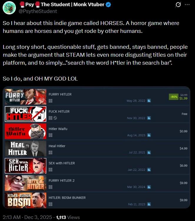 Psy The Student | Monk Vtuber @PsytheStudent So I hear about this indie game called HORSES. A horror game where humans are horses and you get rode by other humans. Long story short, questionable stuff, gets banned, stays banned, people make the argument that STEAM lets even more disgusting titles on their platform, and to simply..."search the word H*tler in the search bar". So I do, and OH MY GOD LOL FURRY HITLER FURRY HITLER $6.99 -80% $1.39 May 28, 2022 F--- F--- HITLER HITLER Free Nov 30, 2022 Hitler Waifu Hitler Waifu $0.99 Aug 14, 2023 HEAL HITLER Heal Hitler $4.99 Jul 22, 2021 SEX With SEX with HITLER $6.99 Hitler Jan 22, 2022 furr FURRY HITLER 2 HITGER $9.99 Mar 30, 2024 HITLER: BUNKER HITLER: BDSM BUNKER BDSM $9.99 Feb 11, 2023 2:13 AM - Dec 3, 2025 1,113 Views