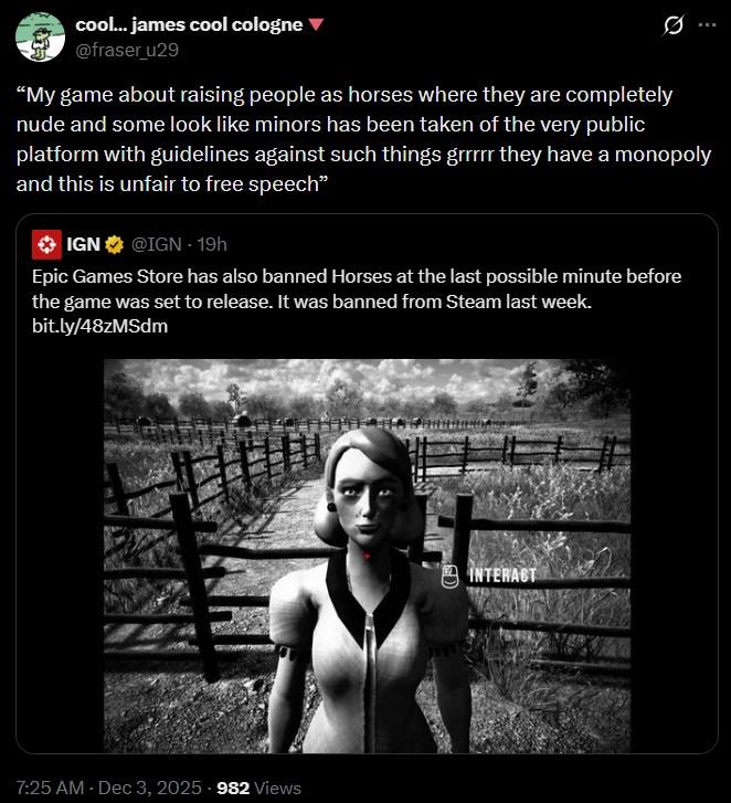 cool... james cool cologne ▼ @fraser_u29 "My game about raising people as horses where they are completely nude and some look like minors has been taken of the very public platform with guidelines against such things grrrrr they have a monopoly and this is unfair to free speech" IGN @IGN - 19h Epic Games Store has also banned Horses at the last possible minute before the game was set to release. It was banned from Steam last week. bit.ly/48zMSdm 7:25 AM - Dec 3, 2025 982 Views INTERACT