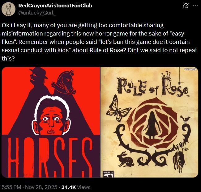 RedCrayonAristocratFanClub @unlucky_Gurl 0 Ok ill say it, many of you are getting too comfortable sharing misinformation regarding this new horror game for the sake of "easy likes". Remember when people said "let's ban this game due it contain sexual conduct with kids" about Rule of Rose? Dint we said to not repeat this? C ROLE of Rose HORSES 5:55 PM - Nov 28, 2025 -34.4K Views MATURE 17+