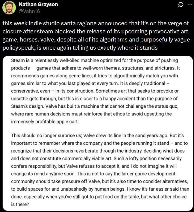 Nathan Grayson @Vahn16 Ø.. this week indie studio santa ragione announced that it's on the verge of closure after steam blocked the release of its upcoming provocative art game, horses. valve, despite all of its algorithms and purposefully vague policyspeak, is once again telling us exactly where it stands Steam is a relentlessly well-oiled machine optimized for the purpose of pushing products games that adhere to well-worn themes, structures, and strictures. It recommends games along genre lines; it tries to algorithmically match you with games similar to what you last played at every turn. It is deeply traditional - conservative, even - in its construction. Sometimes art that seeks to provoke or unsettle gets through, but this is closer to a happy accident than the purpose of Steam's design. Valve has built a machine that cannot challenge the status quo, where rare human decisions must reinforce that ethos to avoid upsetting the immensely profitable apple cart. This should no longer surprise us; Valve drew its line in the sand years ago. But it's important to remember where the company and the people running it stand - and to recognize that their decisions reverberate through the industry, deciding what does and does not constitute commercially viable art. Such a lofty position necessarily confers responsibility, but Valve refuses to accept it, and I do not imagine it will change its mind anytime soon. This is not to say the larger game development community should take pressure off Valve, but it's also time to consider alternatives, to build spaces for and unabashedly by human beings. I know it's far easier said than done, especially when you've still got to put food on the table, but what other choice is there?