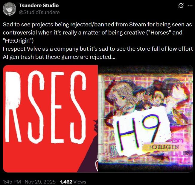 Tsundere Studio @StudioTsundere Ø Sad to see projects being rejected/banned from Steam for being seen as controversial when it's really a matter of being creative ("Horses" and "H9:Origin") I respect Valve as a company but it's sad to see the store full of low effort Al gen trash but these games are rejected... RSES H9 :ORIGIN 1:45 PM - Nov 29, 2025 - 1,462 Views