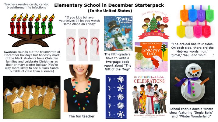 Teachers receive cards, candy, Elementary School in December Starterpack breakthrough flu infections #fffff Kwanzaa rounds out the triumvirate of December holidays but honestly most of the black students have Christian families and celebrate Christmas as their primary winter holiday (You're way more likely to see a black Santa outside of class than a kinara) (In the United States) "If you kids behave yourselves I'll let you watch Home Alone on Friday" าาา Frosty Snowman The fifth-graders have to write a two-page book report about "The Gift of the Magi" THE SALVATION ARMY ANGEL TREE EZRA JACK KEATS THE SNOWY DAY OR CHILDREN Just Like Me SALON AMY CELEBRATIONS! "The dreidel has four sides. On each side, there are the Hebrew words 'nun,' 'gimel,' 'hei,' and 'shin' . . ." The fun teacher Festivals, carnivals, and feast days from around the world ene poppet.com School chorus does a winter show featuring "Jingle Bells" and "Winter Wonderland"