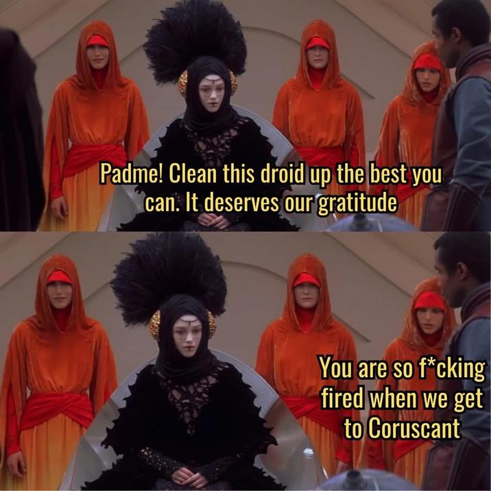 Padme! Clean this droid up the best you can. It deserves our gratitude You are so f*cking fired when we get to Coruscant