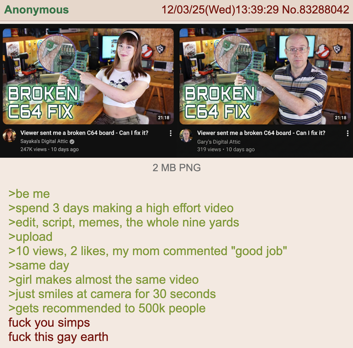 Anonymous BROKEN C64 FIX Viewer sent me a broken C64 board - Can I fix it? Sayaka's Digital Attic 247K views 10 days ago 12/03/25(Wed)13:39:29 No.83288042 21:18 BROKEN C64 FIX Viewer sent me a broken C64 board - Can I fix it? Gary's Digital Attic 319 views • 10 days ago 2 MB PNG >be me >spend 3 days making a high effort video >edit, script, memes, the whole nine yards. >upload >10 views, 2 likes, my mom commented "good job" >same day >girl makes almost the same video >just smiles at camera for 30 seconds >gets recommended to 500k people f--- you simps f--- this gay earth 21:18