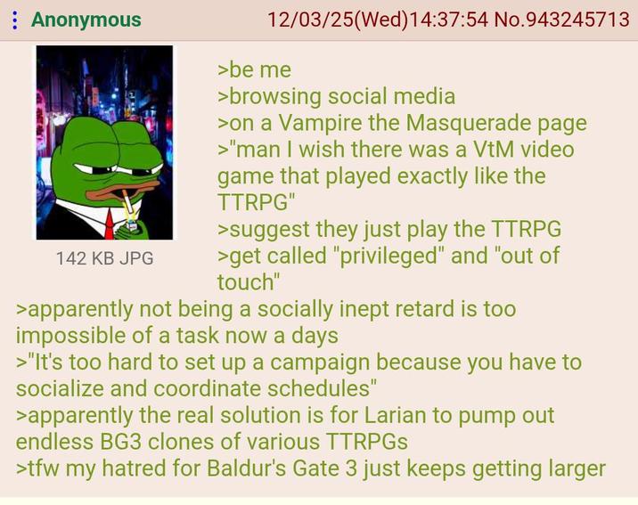 : Anonymous 12/03/25(Wed)14:37:54 No.943245713 >be me >browsing social media >on a Vampire the Masquerade page >"man I wish there was a VtM video game that played exactly like the TTRPG" >suggest they just play the TTRPG 142 KB JPG >get called "privileged" and "out of touch" >apparently not being a socially inept retard is too impossible of a task now a days >"It's too hard to set up a campaign because you have to socialize and coordinate schedules" >apparently the real solution is for Larian to pump out endless BG3 clones of various TTRPGS >tfw my hatred for Baldur's Gate 3 just keeps getting larger