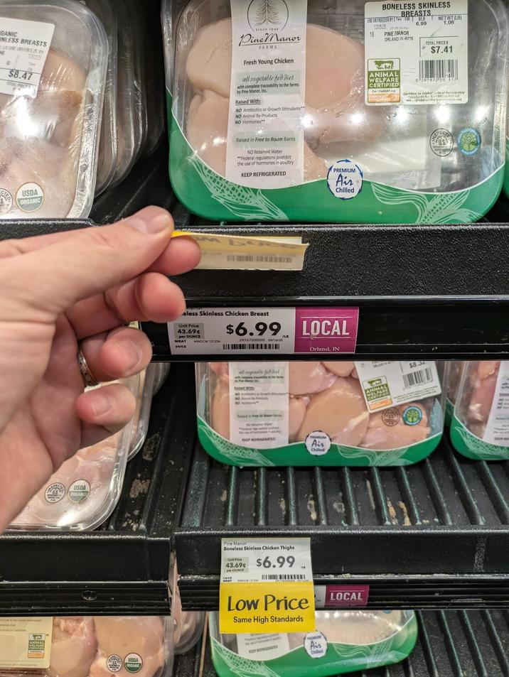 GANIC ABUSE OR FREEZE BY 26 130325 $8.47 TOTAL PRICES since 1944 Pine Manor FARMS Fresh Young Chicken all vegetable fed diet BONELESS SKINLESS USE OR FREEZER BY TSLB NETWT (LB) 12/05/25 074650 PM 16 1.06 PINE MANOR ORLAND IN 46776 TOTAL PRICES ANIMAL Wine Manor, In e traceability to the farms WELFARE CERTIFIED Cer.org Raised With: $7.41 0207072 00 417 Certified to Glebetinal Partnership tandards by EARTHCLAINS LLC globalaalmelprensip.org NO Antibiotics or Growth Stimulants NO Animal By-Pruducts NO Hormones** USDA ORGANIC Raised in Free to Roum Barns NO Retained Water "Federal regulations prohibit the use of hormones in poultry KEEP REFRIGERATED PREMIUM Air Chilled Ever & No Added Hormones" USDA DRGANG eless Skinless Chicken Unit Price 43.69¢ per OUNCE MEAT MWDCM 121256 $6.99 29767200000 09/16/25 all vegetable feet NO A Raised in Free to Room Bas /LB LOCAL Orland, IN KEEP REFRIGERATED Air Chilled USDA ORGANIC Pine Manor Boneless Skinless Chicken Thighs Unit 43.69 $6.99 14/C 747/5300000012 Low Price Same High Standards KEEP REFRIGERATED Ais Chilled LOCAL ANIMAL WELFARE $8.34 US