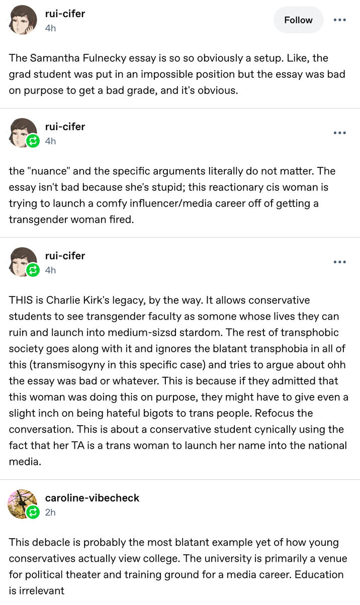rui-cifer 4h Follow ••• The Samantha Fulnecky essay is so so obviously a setup. Like, the grad student was put in an impossible position but the essay was bad on purpose to get a bad grade, and it's obvious. rui-cifer 4h the "nuance" and the specific arguments literally do not matter. The essay isn't bad because she's stupid; this reactionary cis woman is trying to launch a comfy influencer/media career off of getting a transgender woman fired. rui-cifer 4h • • • THIS is Charlie Kirk's legacy, by the way. It allows conservative students to see transgender faculty as somone whose lives they can ruin and launch into medium-sized stardom. The rest of transphobic society goes along with it and ignores the blatant transphobia in all of this (transmisogyny in this specific case) and tries to argue about ohh the essay was bad or whatever. This is because if they admitted that this woman was doing this on purpose, they might have to give even a slight inch on being hateful bigots to trans people. Refocus the conversation. This is about a conservative student cynically using the fact that her TA is a trans woman to launch her name into the national media. caroline-vibecheck 2h This debacle is probably the most blatant example yet of how young conservatives actually view college. The university is primarily a venue for political theater and training ground for a media career. Education is irrelevant