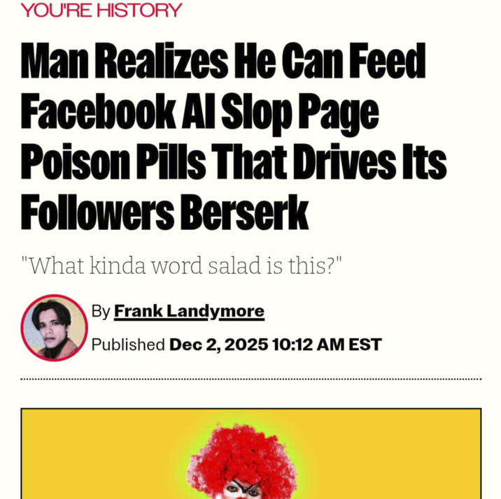 YOU'RE HISTORY Man Realizes He Can Feed Facebook Al Slop Page Poison Pills That Drives Its Followers Berserk "What kinda word salad is this?" By Frank Landymore Published Dec 2, 2025 10:12 AM EST