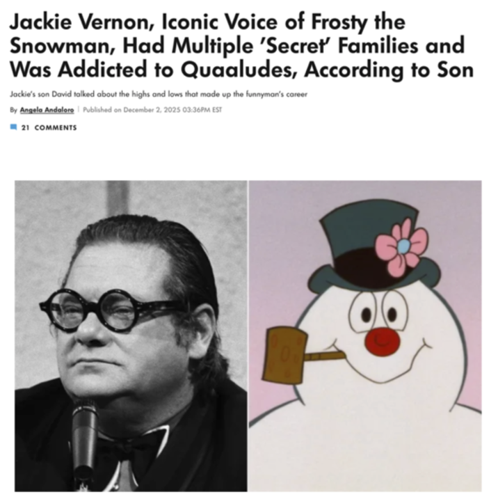 Jackie Vernon, Iconic Voice of Frosty the Snowman, Had Multiple 'Secret' Families and Was Addicted to Quaaludes, According to Son Jackie's son David talked about the highs and lows that made up the funnyman's career By Angela Andaloro | Published on December 2, 2025 03:36PM EST 21 COMMENTS
