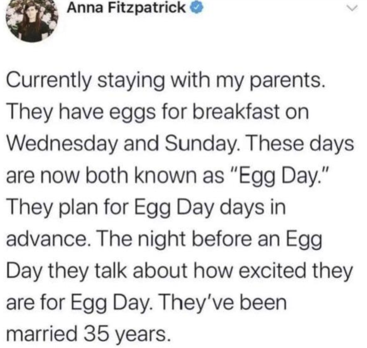 Anna Fitzpatrick → Currently staying with my parents. They have eggs for breakfast on Wednesday and Sunday. These days are now both known as "Egg Day." They plan for Egg Day days in advance. The night before an Egg Day they talk about how excited they are for Egg Day. They've been married 35 years.