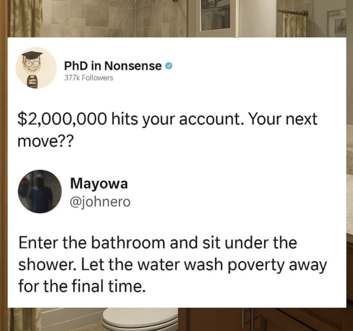 PhD in Nonsense 377k Followers $2,000,000 hits your account. Your next move?? Mayowa @johnero Enter the bathroom and sit under the shower. Let the water wash poverty away for the final time.