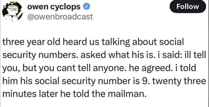 owen cyclops * @owenbroadcast Follow three year old heard us talking about social security numbers. asked what his is. i said: ill tell you, but you cant tell anyone. he agreed. i told him his social security number is 9. twenty three minutes later he told the mailman.