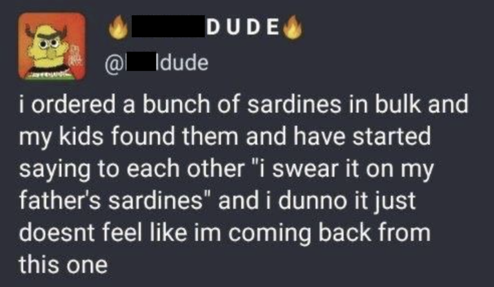 @ Idude DUDE i ordered a bunch of sardines in bulk and my kids found them and have started saying to each other "i swear it on my father's sardines" and i dunno it just doesnt feel like im coming back from this one