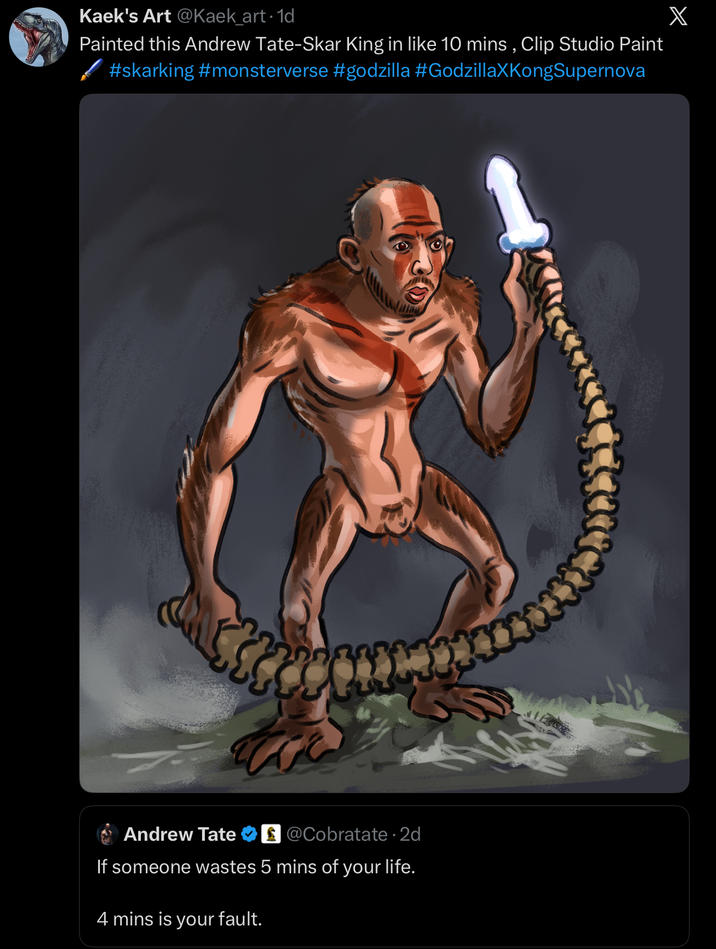 Kaek's Art @Kaek_art. 1d Painted this Andrew Tate-Skar King in like 10 mins, Clip Studio Paint #skarking #monsterverse #godzilla #GodzillaXKongSupernova Andrew Tate @Cobratate. 2d If someone wastes 5 mins of your life. 4 mins is your fault. HE X