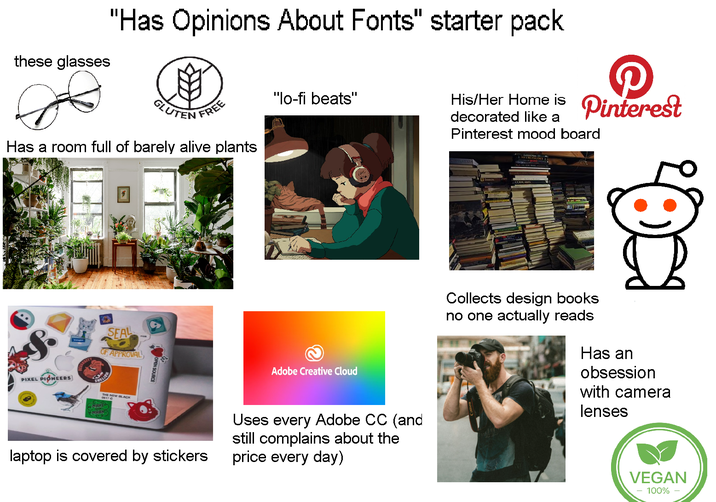 "Has Opinions About Fonts" starter pack these glasses GLUTEN FREE "lo-fi beats" decorated like a Pinterest mood board His/Her Home is Pinterest Has a room full of barely alive plants 回 S. PIXEL PIONEERS SEAL OF APPROVAL CAKES MARK MHA Adobe Creative Cloud laptop is covered by stickers Uses every Adobe CC (and still complains about the price every day) Collects design books no one actually reads Has an obsession with camera lenses VEGAN 100% -