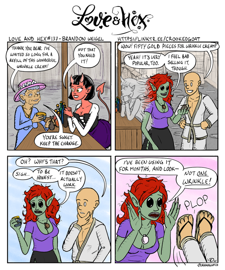 Love Mix LOVE AND HEX #137 - BRANDON WEIGEL THANK YOU, DEAR. I'VE WAITED SO LONG FOR A REFILL OF THIS WONDERFUL WRINKLE CREAM! NOT THAT You NEED IT! HTTPS://LINKTR.EE/CROOKEDGOAT Wow! FIFTY GOLD PIECES FOR WRINKLE CREAM? YEAH! IT'S VERY POPULAR, TOO. I FEEL BAD SELLING IT, THOUGH. YOU'RE SWEET KEEP THE CHANGE. OH? WHY'S THAT? TO BE SIGH... IT DOESN'T HONEST... ACTUALLY WORK. I'VE BEEN USING IT FOR MONTHS, AND LOOK- NOT ONE WRINKLE! PLOP SCROOKEDGOAT.CA