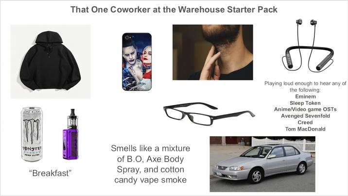 ERO BUDAR That One Coworker at the Warehouse Starter Pack 41 UTALRATH ONSTER ZEND ULTRA "Breakfast" Smells like a mixture of B.O, Axe Body Spray, and cotton candy vape smoke D Playing loud enough to hear any of the following: Eminem Sleep Token Anime/Video game OSTS Avenged Sevenfold Creed Tom MacDonald
