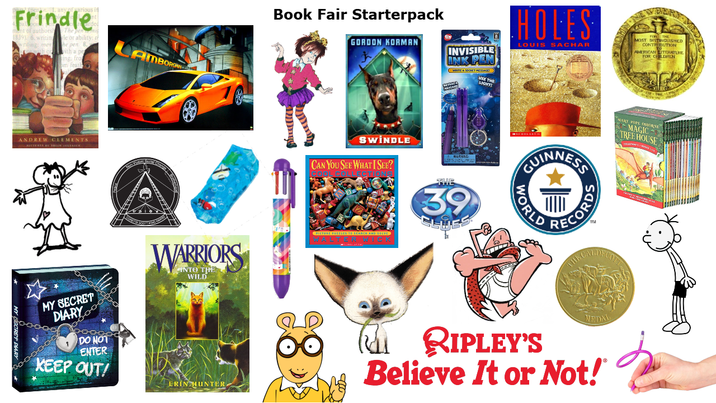 arious in Frindle 1 of authorsh 1839 6. writing writing: men The pen le or ability: r he pen. 8. ith a pe fro om feath AMBORGH ANDREW CLEMENTS WARRIORS INTO THE WILD Book Fair Starterpack GORDON KORMAN INVISIBLE WRITE A SECRET MESSAGE! USE THE LIGHT SWINDLE CAN YOU SEE WHAT I SEE? THE 39 HOLES LOUIS SACHAR I.NEWBERY MOST DISTINGUISHED CONTRIBUTION AMERICAN LITERATURE GUINNESS NARY POPE C TREE HOUSE MAGINE WORLD CORDS ΤΑ MY SECRET DIARY оо DO NOT ENTER KEEP OUT! ERIN HUNTER RIPLEY'S MEDA Believe It or Not!