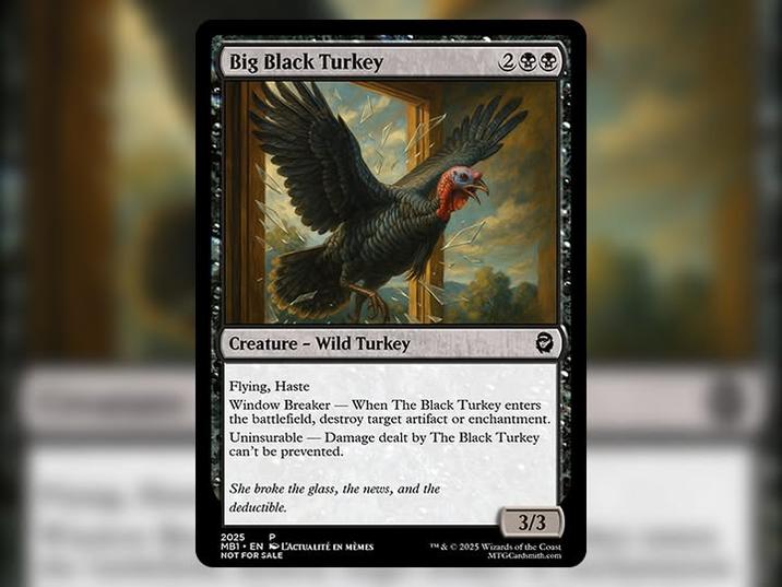 Big Black Turkey 299 Creature - Wild Turkey Flying, Haste Window Breaker-When The Black Turkey enters the battlefield, destroy target artifact or enchantment. Uninsurable Damage dealt by The Black Turkey can't be prevented. She broke the glass, the news, and the deductible. 2025 P MB1 EN L'ACTUALITÉ EN MEMES NOT FOR SALE 3/3 ™ & ©2025 Wizards of the Coast MTG Cardsmith.com