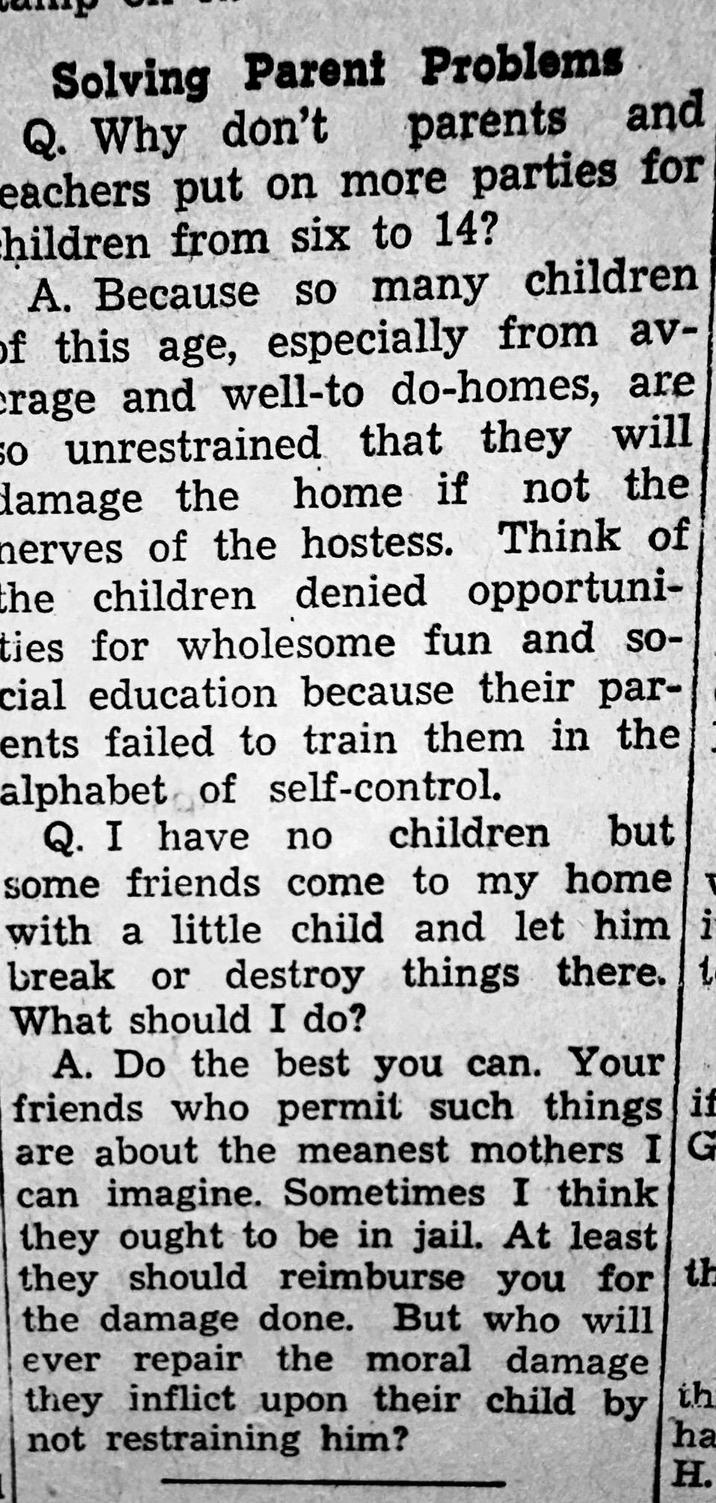 Solving Parent Problems Q. Why don't parents and eachers put on more parties for children from six to 14? A. Because so many children of this age, especially from av- crage and well-to do-homes, are so unrestrained that they will damage the home if not the nerves of the hostess. Think of the children denied opportuni- ties for wholesome fun and so- cial education because their par- ents failed to train them in the alphabet of self-control. but Q. I have no children some friends come to my home with a little child and let him i break or destroy things there. t What should I do? A. Do the best you can. Your friends who permit such things if are about the meanest mothers IG can imagine. Sometimes I think they ought to be in jail. At least they should reimburse you for th the damage done. But who will ever repair the moral damage they inflict upon their child by th not restraining him? ha H.