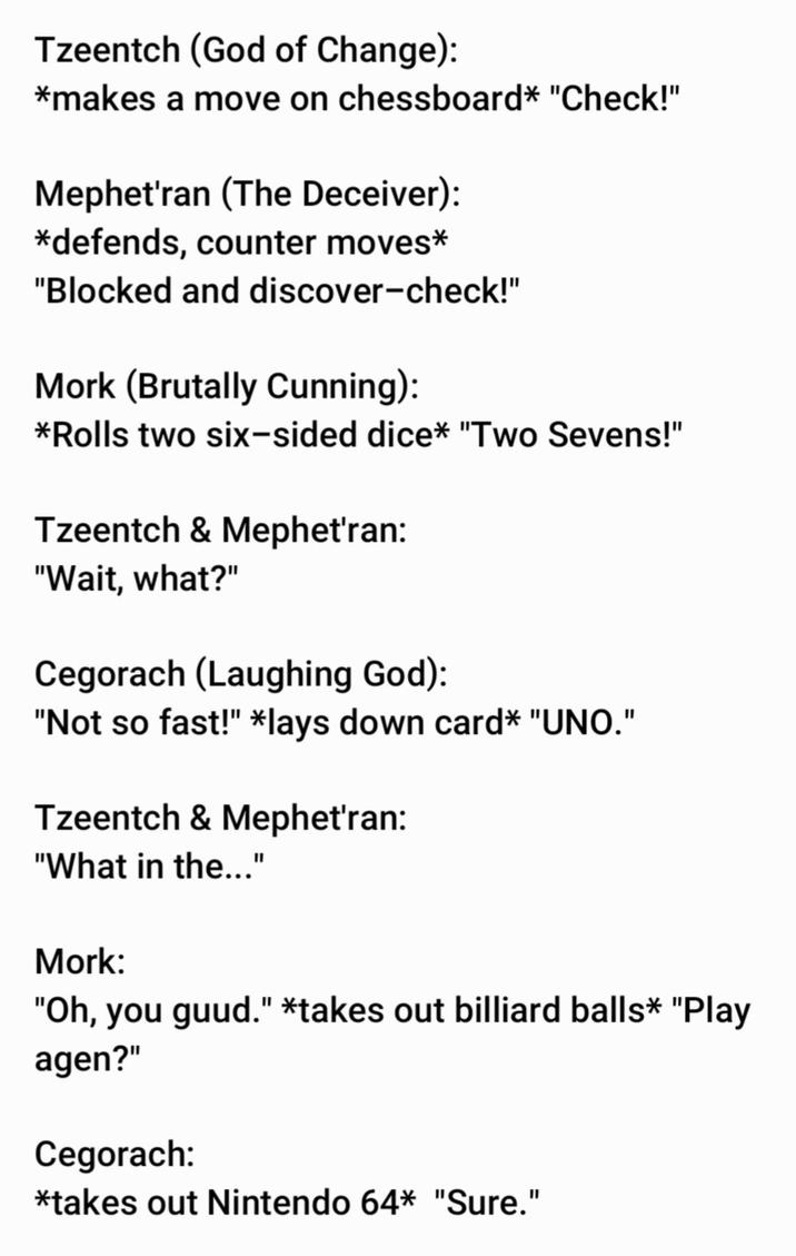 Tzeentch (God of Change): *makes a move on chessboard* "Check!" Mephet'ran (The Deceiver): *defends, counter moves* "Blocked and discover-check!" Mork (Brutally Cunning): *Rolls two six-sided dice* "Two Sevens!" Tzeentch & Mephet'ran: "Wait, what?" Cegorach (Laughing God): "Not so fast!" *lays down card* "UNO." Tzeentch & Mephet'ran: "What in the..." Mork: "Oh, you guud." *takes out billiard balls* "Play agen?" Cegorach: *takes out Nintendo 64* "Sure."
