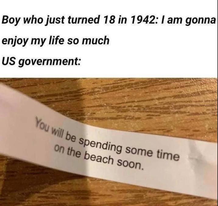 Boy who just turned 18 in 1942: I am gonna enjoy my life so much US government: You will be spending some time on the beach soon.