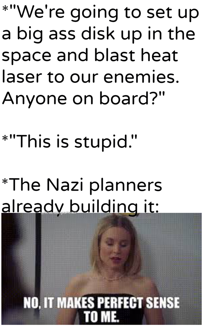 *"We're going to set up a big ass disk up in the space and blast heat laser to our enemies. Anyone on board?" *"This is stupid." *The Nazi planners already building it: u/Khantlerpartesar NO, IT MAKES PERFECT SENSE TO ME.