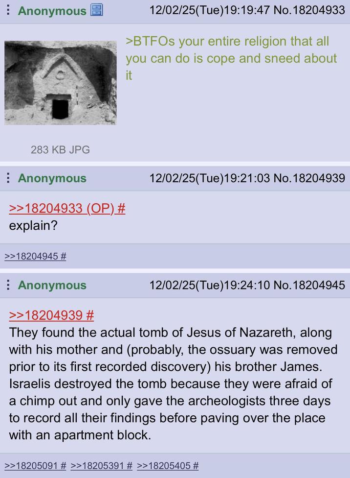 Anonymous 283 KB JPG Anonymous >>18204933 (OP) # explain? >>18204945 # 12/02/25(Tue)19:19:47 No. 18204933 >BTFOs your entire religion that all you can do is cope and sneed about it 12/02/25(Tue)19:21:03 No.18204939 ⠀ Anonymous >>18204939 # 12/02/25(Tue)19:24:10 No. 18204945 They found the actual tomb of Jesus of Nazareth, along with his mother and (probably, the ossuary was removed prior to its first recorded discovery) his brother James. Israelis destroyed the tomb because they were afraid of a chimp out and only gave the archeologists three days to record all their findings before paving over the place with an apartment block. >>18205091 # >>18205391 # >>18205405 #