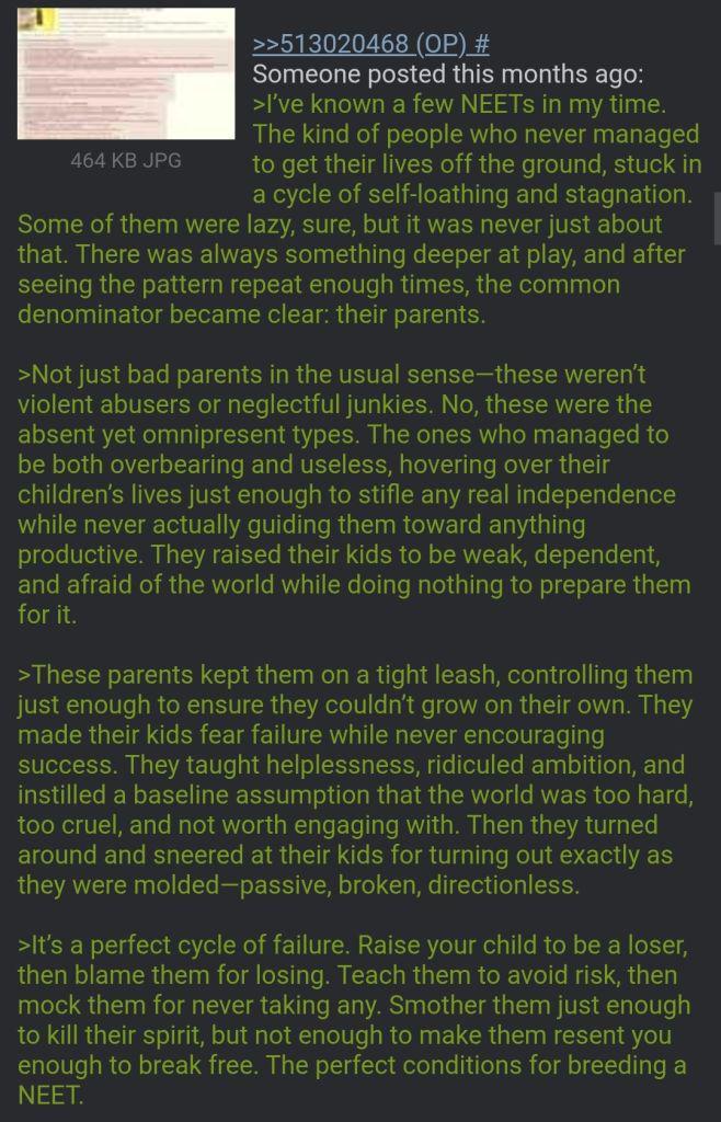 464 KB JPG >>513020468 (OP) # Someone posted this months ago: >I've known a few NEETs in my time. The kind of people who never managed to get their lives off the ground, stuck in a cycle of self-loathing and stagnation. Some of them were lazy, sure, but it was never just about that. There was always something deeper at play, and after seeing the pattern repeat enough times, the common denominator became clear: their parents. >Not just bad parents in the usual sense-these weren't violent abusers or neglectful junkies. No, these were the absent yet omnipresent types. The ones who managed to be both overbearing and useless, hovering over their children's lives just enough to stifle any real independence while never actually guiding them toward anything productive. They raised their kids to be weak, dependent, and afraid of the world while doing nothing to prepare them for it. >These parents kept them on a tight leash, controlling them just enough to ensure they couldn't grow on their own. They made their kids fear failure while never encouraging success. They taught helplessness, ridiculed ambition, and instilled a baseline assumption that the world was too hard, too cruel, and not worth engaging with. Then they turned around and sneered at their kids for turning out exactly as they were molded-passive, broken, directionless. >It's a perfect cycle of failure. Raise your child to be a loser, then blame them for losing. Teach them to avoid risk, then mock them for never taking any. Smother them just enough to kill their spirit, but not enough to make them resent you enough to break free. The perfect conditions for breeding a NEET.