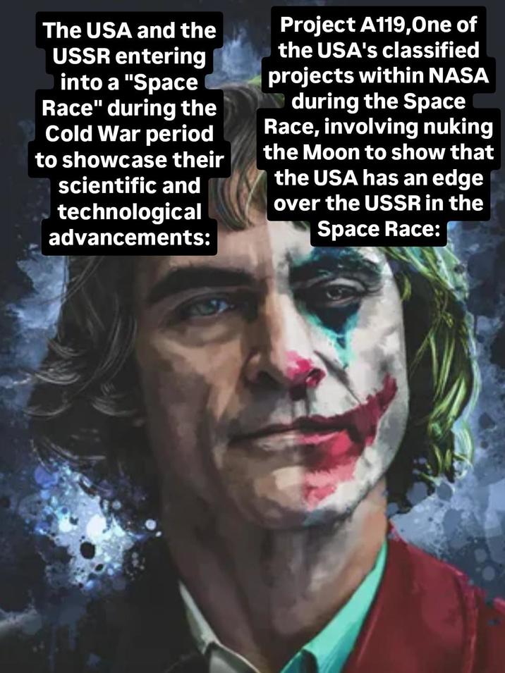 The USA and the USSR entering O into a "Space Race" during the Cold War period to showcase their scientific and technological advancements: Project A119,One of the USA's classified projects within NASA during the Space Race, involving nuking the Moon to show that the USA has an edge over the USSR in the Space Race: