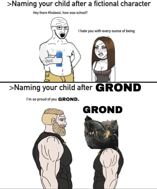 >Naming your child after a fictional character Hey there Khaleesi, how was school? N I hate you with every ounce of being TAMOM >Naming your child after GROND I'm so proud of you GROND. GROND