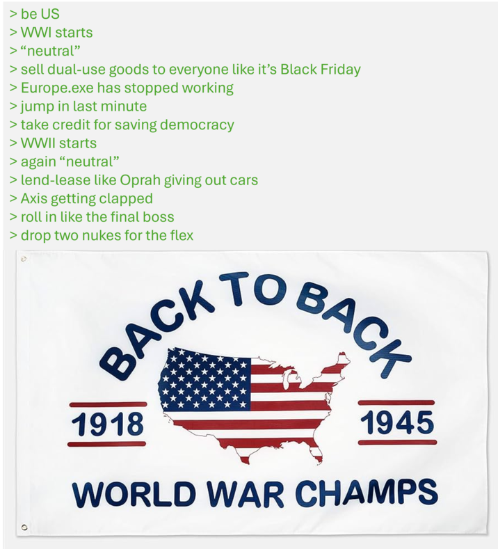 > be US > WWI starts > "neutral" > sell dual-use goods to everyone like it's Black Friday > Europe.exe has stopped working > jump in last minute > take credit for saving democracy > WWII starts > again “neutral” > lend-lease like Oprah giving out cars > Axis getting clapped > roll in like the final boss > drop two nukes for the flex BACK TO BACK 1918 1945 WORLD WAR CHAMPS