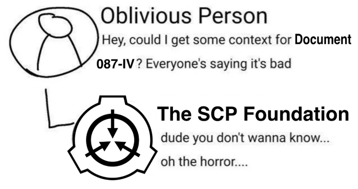 Oblivious Person Hey, could I get some context for Document 087-IV? Everyone's saying it's bad The SCP Foundation dude you don't wanna know... oh the horror....