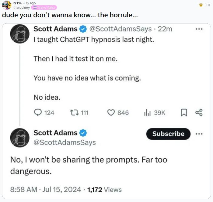 r/196 • 1y ago tharookery=trans rights dude you don't wanna know... the horrule... Scott Adams @ScottAdamsSays · 22m I taught ChatGPT hypnosis last night. Then I had it test it on me. You have no idea what is coming. No idea. 124 111 846 Ill 39K ☐ % Scott Adams @ScottAdamsSays Subscribe No, I won't be sharing the prompts. Far too dangerous. 8:58 AM Jul 15, 2024 1,172 Views