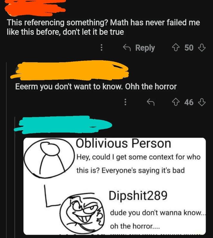 This referencing something? Math has never failed me like this before, don't let it be true Reply 50 Eeerm you don't want to know. Ohh the horror 46 Oblivious Person Hey, could I get some context for who this is? Everyone's saying it's bad Dipshit289 dude you don't wanna know... oh the horror....